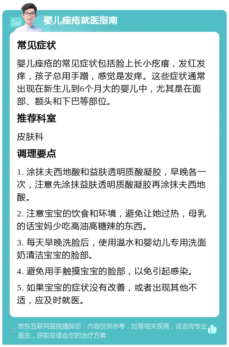 婴儿痤疮就医指南 常见症状 婴儿痤疮的常见症状包括脸上长小疙瘩，发红发痒，孩子总用手蹭，感觉是发痒。这些症状通常出现在新生儿到6个月大的婴儿中，尤其是在面部、额头和下巴等部位。 推荐科室 皮肤科 调理要点 1. 涂抹夫西地酸和益肤透明质酸凝胶，早晚各一次，注意先涂抹益肤透明质酸凝胶再涂抹夫西地酸。 2. 注意宝宝的饮食和环境，避免让她过热，母乳的话宝妈少吃高油高糖辣的东西。 3. 每天早晚洗脸后，使用温水和婴幼儿专用洗面奶清洁宝宝的脸部。 4. 避免用手触摸宝宝的脸部，以免引起感染。 5. 如果宝宝的症状没有改善，或者出现其他不适，应及时就医。