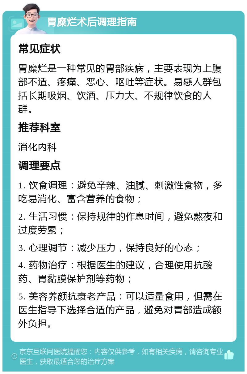 胃糜烂术后调理指南 常见症状 胃糜烂是一种常见的胃部疾病，主要表现为上腹部不适、疼痛、恶心、呕吐等症状。易感人群包括长期吸烟、饮酒、压力大、不规律饮食的人群。 推荐科室 消化内科 调理要点 1. 饮食调理：避免辛辣、油腻、刺激性食物，多吃易消化、富含营养的食物； 2. 生活习惯：保持规律的作息时间，避免熬夜和过度劳累； 3. 心理调节：减少压力，保持良好的心态； 4. 药物治疗：根据医生的建议，合理使用抗酸药、胃黏膜保护剂等药物； 5. 美容养颜抗衰老产品：可以适量食用，但需在医生指导下选择合适的产品，避免对胃部造成额外负担。