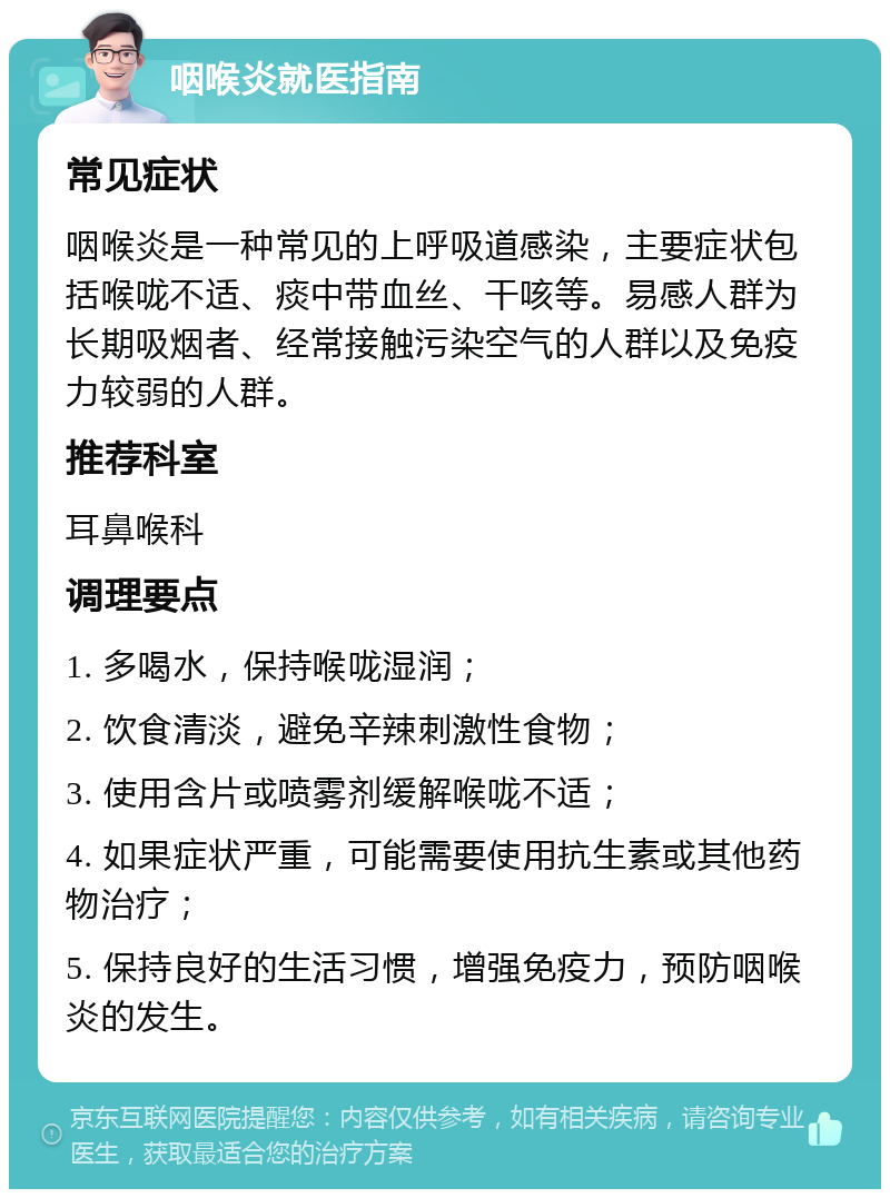 咽喉炎就医指南 常见症状 咽喉炎是一种常见的上呼吸道感染，主要症状包括喉咙不适、痰中带血丝、干咳等。易感人群为长期吸烟者、经常接触污染空气的人群以及免疫力较弱的人群。 推荐科室 耳鼻喉科 调理要点 1. 多喝水，保持喉咙湿润； 2. 饮食清淡，避免辛辣刺激性食物； 3. 使用含片或喷雾剂缓解喉咙不适； 4. 如果症状严重，可能需要使用抗生素或其他药物治疗； 5. 保持良好的生活习惯，增强免疫力，预防咽喉炎的发生。