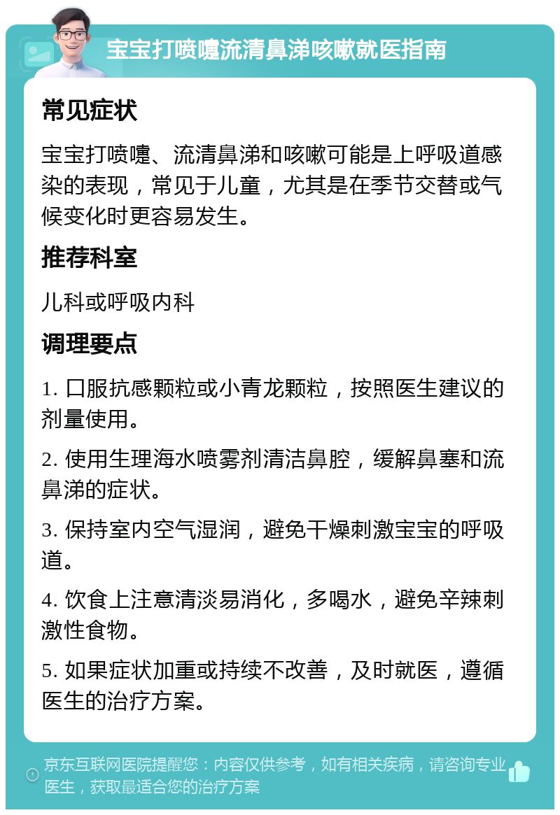 宝宝打喷嚏流清鼻涕咳嗽就医指南 常见症状 宝宝打喷嚏、流清鼻涕和咳嗽可能是上呼吸道感染的表现，常见于儿童，尤其是在季节交替或气候变化时更容易发生。 推荐科室 儿科或呼吸内科 调理要点 1. 口服抗感颗粒或小青龙颗粒，按照医生建议的剂量使用。 2. 使用生理海水喷雾剂清洁鼻腔，缓解鼻塞和流鼻涕的症状。 3. 保持室内空气湿润，避免干燥刺激宝宝的呼吸道。 4. 饮食上注意清淡易消化，多喝水，避免辛辣刺激性食物。 5. 如果症状加重或持续不改善，及时就医，遵循医生的治疗方案。