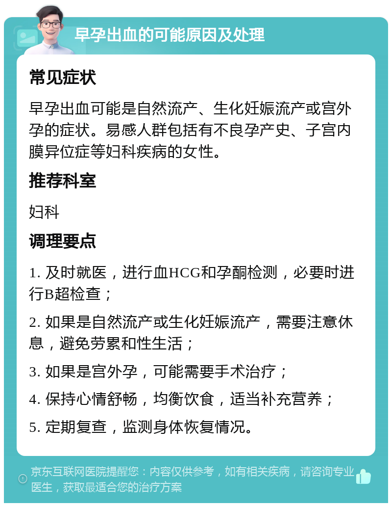 早孕出血的可能原因及处理 常见症状 早孕出血可能是自然流产、生化妊娠流产或宫外孕的症状。易感人群包括有不良孕产史、子宫内膜异位症等妇科疾病的女性。 推荐科室 妇科 调理要点 1. 及时就医，进行血HCG和孕酮检测，必要时进行B超检查； 2. 如果是自然流产或生化妊娠流产，需要注意休息，避免劳累和性生活； 3. 如果是宫外孕，可能需要手术治疗； 4. 保持心情舒畅，均衡饮食，适当补充营养； 5. 定期复查，监测身体恢复情况。