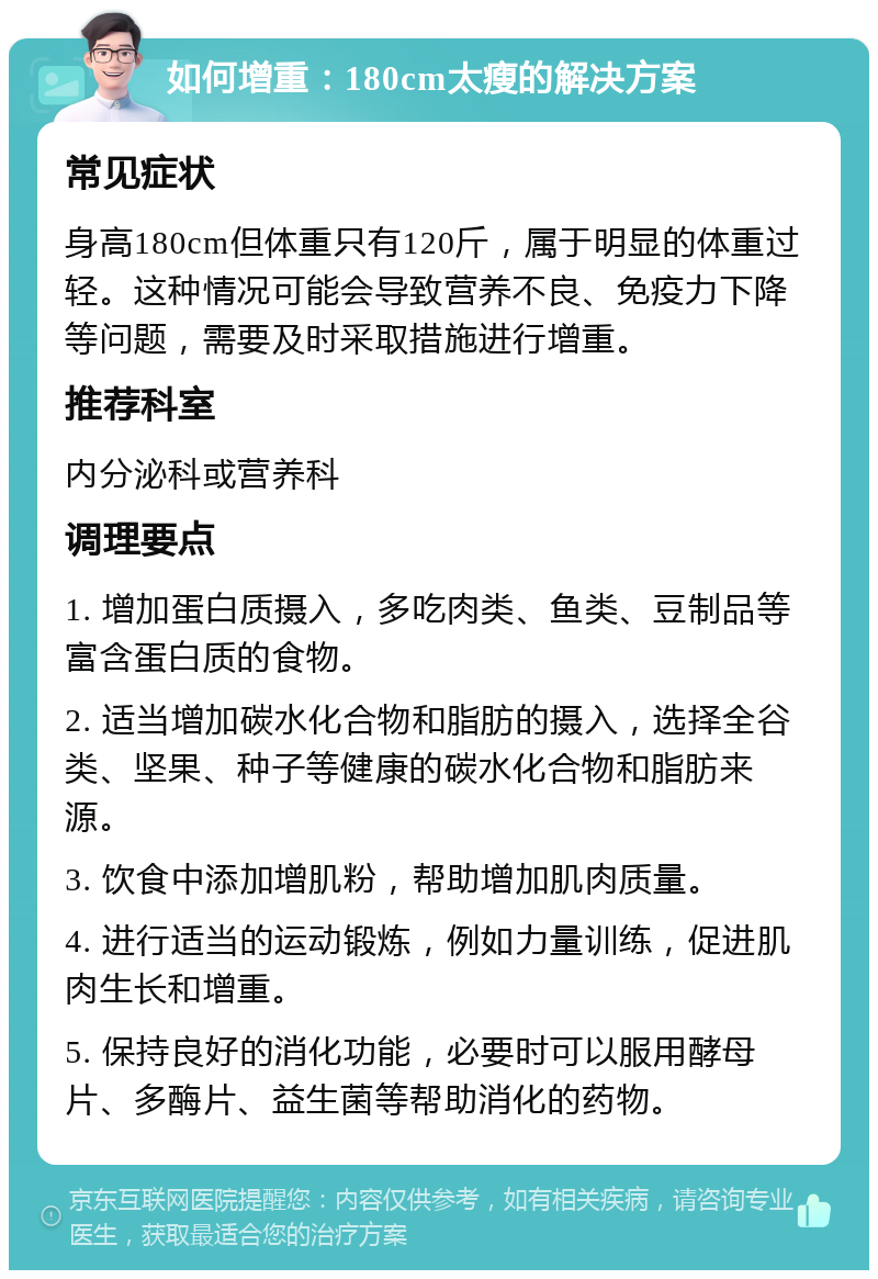 如何增重：180cm太瘦的解决方案 常见症状 身高180cm但体重只有120斤，属于明显的体重过轻。这种情况可能会导致营养不良、免疫力下降等问题，需要及时采取措施进行增重。 推荐科室 内分泌科或营养科 调理要点 1. 增加蛋白质摄入，多吃肉类、鱼类、豆制品等富含蛋白质的食物。 2. 适当增加碳水化合物和脂肪的摄入，选择全谷类、坚果、种子等健康的碳水化合物和脂肪来源。 3. 饮食中添加增肌粉，帮助增加肌肉质量。 4. 进行适当的运动锻炼，例如力量训练，促进肌肉生长和增重。 5. 保持良好的消化功能，必要时可以服用酵母片、多酶片、益生菌等帮助消化的药物。