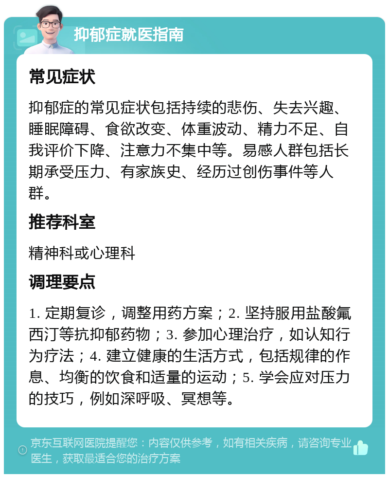 抑郁症就医指南 常见症状 抑郁症的常见症状包括持续的悲伤、失去兴趣、睡眠障碍、食欲改变、体重波动、精力不足、自我评价下降、注意力不集中等。易感人群包括长期承受压力、有家族史、经历过创伤事件等人群。 推荐科室 精神科或心理科 调理要点 1. 定期复诊，调整用药方案；2. 坚持服用盐酸氟西汀等抗抑郁药物；3. 参加心理治疗，如认知行为疗法；4. 建立健康的生活方式，包括规律的作息、均衡的饮食和适量的运动；5. 学会应对压力的技巧，例如深呼吸、冥想等。