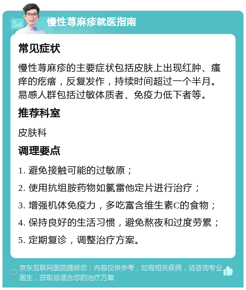 慢性荨麻疹就医指南 常见症状 慢性荨麻疹的主要症状包括皮肤上出现红肿、瘙痒的疙瘩，反复发作，持续时间超过一个半月。易感人群包括过敏体质者、免疫力低下者等。 推荐科室 皮肤科 调理要点 1. 避免接触可能的过敏原； 2. 使用抗组胺药物如氯雷他定片进行治疗； 3. 增强机体免疫力，多吃富含维生素C的食物； 4. 保持良好的生活习惯，避免熬夜和过度劳累； 5. 定期复诊，调整治疗方案。