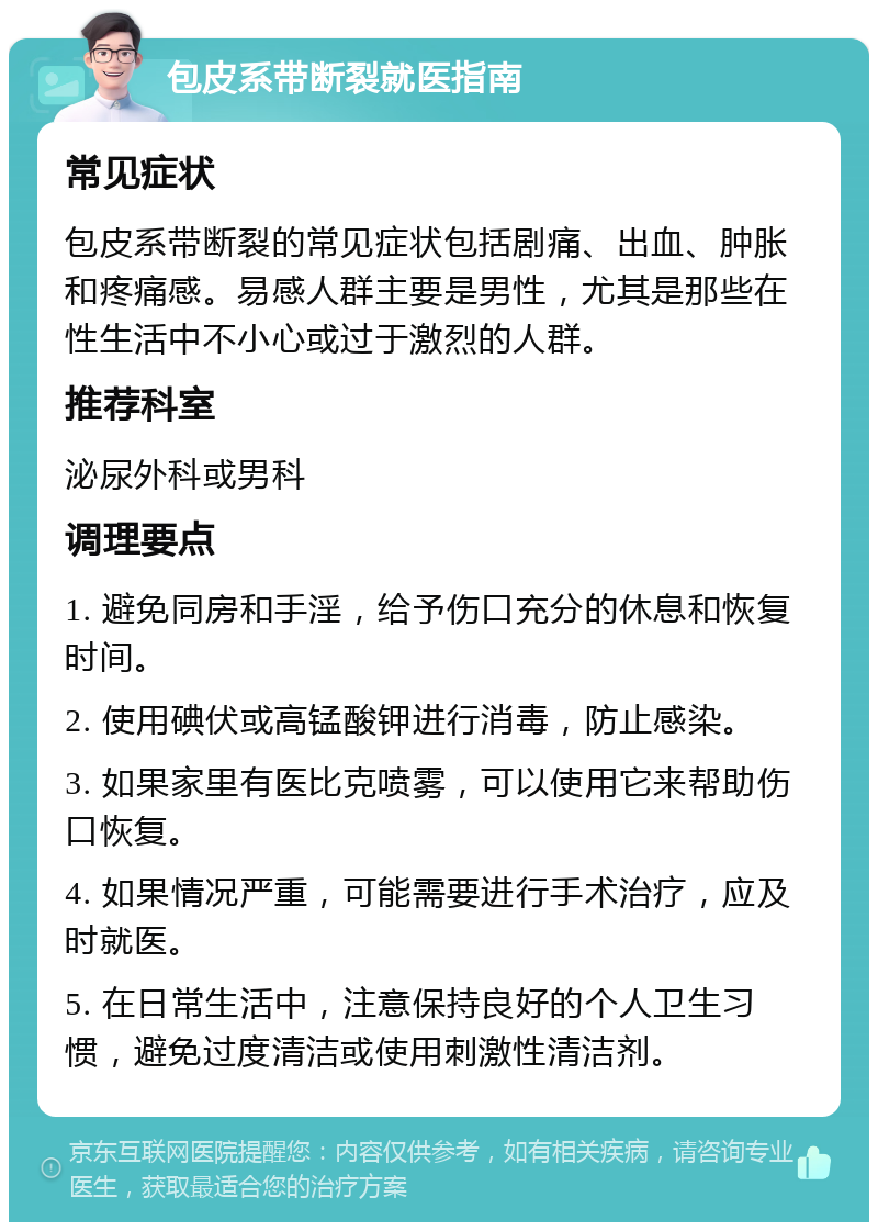 包皮系带断裂就医指南 常见症状 包皮系带断裂的常见症状包括剧痛、出血、肿胀和疼痛感。易感人群主要是男性，尤其是那些在性生活中不小心或过于激烈的人群。 推荐科室 泌尿外科或男科 调理要点 1. 避免同房和手淫，给予伤口充分的休息和恢复时间。 2. 使用碘伏或高锰酸钾进行消毒，防止感染。 3. 如果家里有医比克喷雾，可以使用它来帮助伤口恢复。 4. 如果情况严重，可能需要进行手术治疗，应及时就医。 5. 在日常生活中，注意保持良好的个人卫生习惯，避免过度清洁或使用刺激性清洁剂。