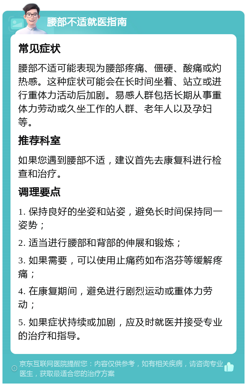 腰部不适就医指南 常见症状 腰部不适可能表现为腰部疼痛、僵硬、酸痛或灼热感。这种症状可能会在长时间坐着、站立或进行重体力活动后加剧。易感人群包括长期从事重体力劳动或久坐工作的人群、老年人以及孕妇等。 推荐科室 如果您遇到腰部不适，建议首先去康复科进行检查和治疗。 调理要点 1. 保持良好的坐姿和站姿，避免长时间保持同一姿势； 2. 适当进行腰部和背部的伸展和锻炼； 3. 如果需要，可以使用止痛药如布洛芬等缓解疼痛； 4. 在康复期间，避免进行剧烈运动或重体力劳动； 5. 如果症状持续或加剧，应及时就医并接受专业的治疗和指导。