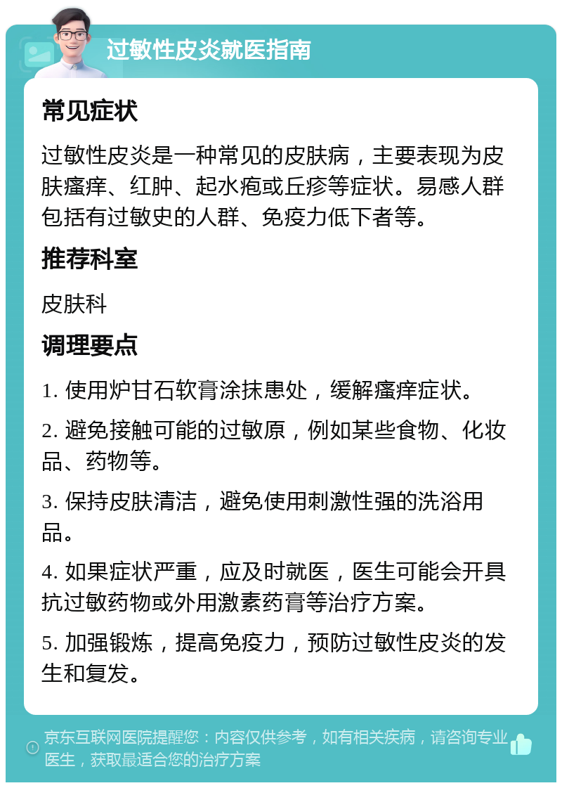 过敏性皮炎就医指南 常见症状 过敏性皮炎是一种常见的皮肤病，主要表现为皮肤瘙痒、红肿、起水疱或丘疹等症状。易感人群包括有过敏史的人群、免疫力低下者等。 推荐科室 皮肤科 调理要点 1. 使用炉甘石软膏涂抹患处，缓解瘙痒症状。 2. 避免接触可能的过敏原，例如某些食物、化妆品、药物等。 3. 保持皮肤清洁，避免使用刺激性强的洗浴用品。 4. 如果症状严重，应及时就医，医生可能会开具抗过敏药物或外用激素药膏等治疗方案。 5. 加强锻炼，提高免疫力，预防过敏性皮炎的发生和复发。