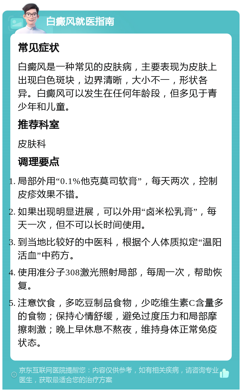 白癜风就医指南 常见症状 白癜风是一种常见的皮肤病，主要表现为皮肤上出现白色斑块，边界清晰，大小不一，形状各异。白癜风可以发生在任何年龄段，但多见于青少年和儿童。 推荐科室 皮肤科 调理要点 局部外用“0.1%他克莫司软膏”，每天两次，控制皮疹效果不错。 如果出现明显进展，可以外用“卤米松乳膏”，每天一次，但不可以长时间使用。 到当地比较好的中医科，根据个人体质拟定“温阳活血”中药方。 使用准分子308激光照射局部，每周一次，帮助恢复。 注意饮食，多吃豆制品食物，少吃维生素C含量多的食物；保持心情舒缓，避免过度压力和局部摩擦刺激；晚上早休息不熬夜，维持身体正常免疫状态。