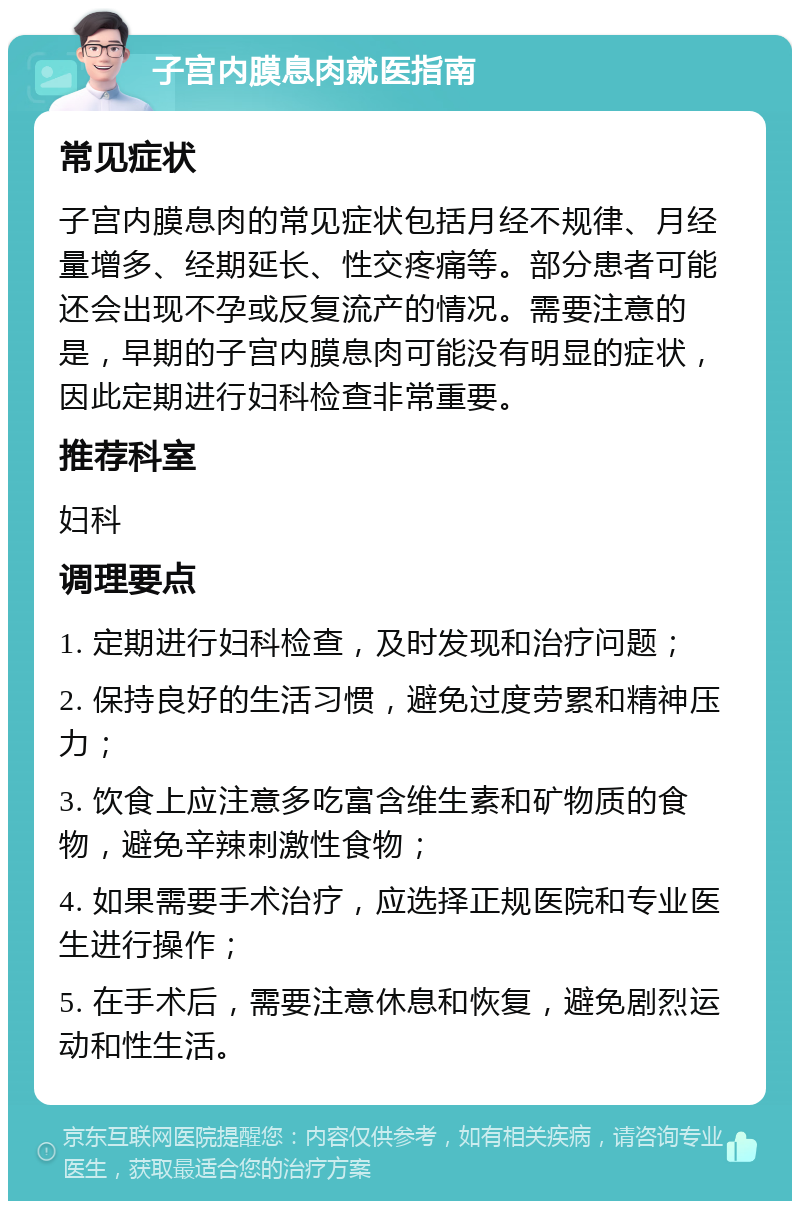 子宫内膜息肉就医指南 常见症状 子宫内膜息肉的常见症状包括月经不规律、月经量增多、经期延长、性交疼痛等。部分患者可能还会出现不孕或反复流产的情况。需要注意的是，早期的子宫内膜息肉可能没有明显的症状，因此定期进行妇科检查非常重要。 推荐科室 妇科 调理要点 1. 定期进行妇科检查，及时发现和治疗问题； 2. 保持良好的生活习惯，避免过度劳累和精神压力； 3. 饮食上应注意多吃富含维生素和矿物质的食物，避免辛辣刺激性食物； 4. 如果需要手术治疗，应选择正规医院和专业医生进行操作； 5. 在手术后，需要注意休息和恢复，避免剧烈运动和性生活。