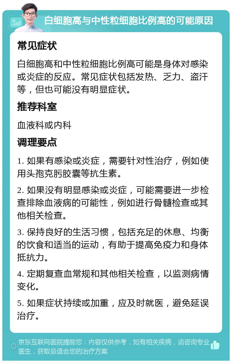 白细胞高与中性粒细胞比例高的可能原因 常见症状 白细胞高和中性粒细胞比例高可能是身体对感染或炎症的反应。常见症状包括发热、乏力、盗汗等，但也可能没有明显症状。 推荐科室 血液科或内科 调理要点 1. 如果有感染或炎症，需要针对性治疗，例如使用头孢克肟胶囊等抗生素。 2. 如果没有明显感染或炎症，可能需要进一步检查排除血液病的可能性，例如进行骨髓检查或其他相关检查。 3. 保持良好的生活习惯，包括充足的休息、均衡的饮食和适当的运动，有助于提高免疫力和身体抵抗力。 4. 定期复查血常规和其他相关检查，以监测病情变化。 5. 如果症状持续或加重，应及时就医，避免延误治疗。