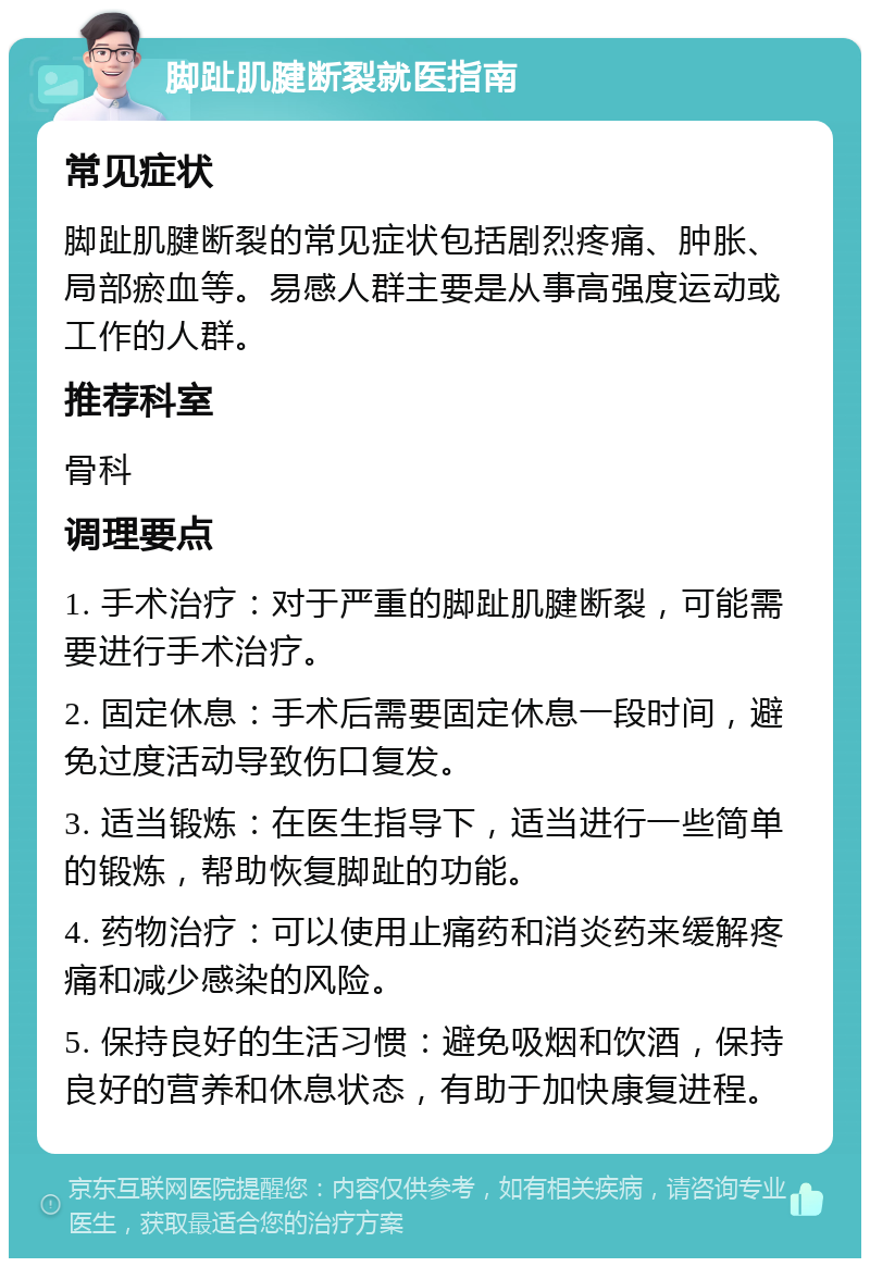 脚趾肌腱断裂就医指南 常见症状 脚趾肌腱断裂的常见症状包括剧烈疼痛、肿胀、局部瘀血等。易感人群主要是从事高强度运动或工作的人群。 推荐科室 骨科 调理要点 1. 手术治疗：对于严重的脚趾肌腱断裂，可能需要进行手术治疗。 2. 固定休息：手术后需要固定休息一段时间，避免过度活动导致伤口复发。 3. 适当锻炼：在医生指导下，适当进行一些简单的锻炼，帮助恢复脚趾的功能。 4. 药物治疗：可以使用止痛药和消炎药来缓解疼痛和减少感染的风险。 5. 保持良好的生活习惯：避免吸烟和饮酒，保持良好的营养和休息状态，有助于加快康复进程。