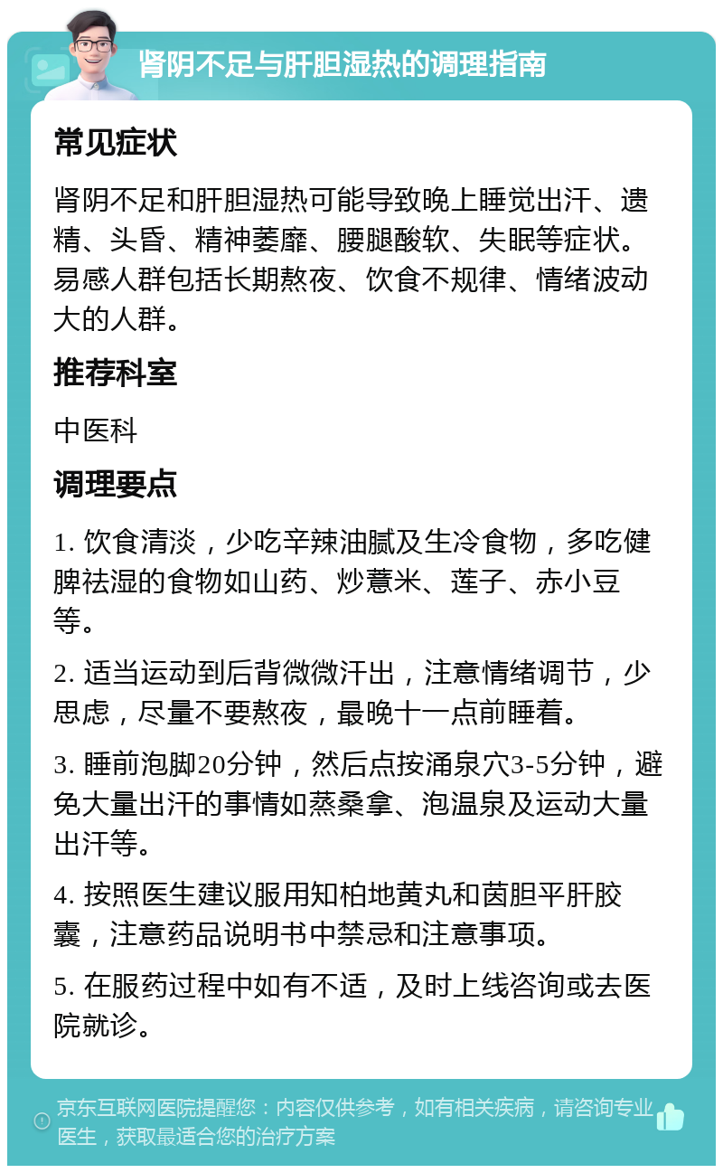 肾阴不足与肝胆湿热的调理指南 常见症状 肾阴不足和肝胆湿热可能导致晚上睡觉出汗、遗精、头昏、精神萎靡、腰腿酸软、失眠等症状。易感人群包括长期熬夜、饮食不规律、情绪波动大的人群。 推荐科室 中医科 调理要点 1. 饮食清淡，少吃辛辣油腻及生冷食物，多吃健脾祛湿的食物如山药、炒薏米、莲子、赤小豆等。 2. 适当运动到后背微微汗出，注意情绪调节，少思虑，尽量不要熬夜，最晚十一点前睡着。 3. 睡前泡脚20分钟，然后点按涌泉穴3-5分钟，避免大量出汗的事情如蒸桑拿、泡温泉及运动大量出汗等。 4. 按照医生建议服用知柏地黄丸和茵胆平肝胶囊，注意药品说明书中禁忌和注意事项。 5. 在服药过程中如有不适，及时上线咨询或去医院就诊。