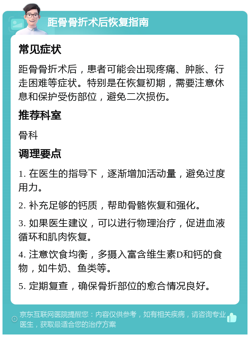 距骨骨折术后恢复指南 常见症状 距骨骨折术后，患者可能会出现疼痛、肿胀、行走困难等症状。特别是在恢复初期，需要注意休息和保护受伤部位，避免二次损伤。 推荐科室 骨科 调理要点 1. 在医生的指导下，逐渐增加活动量，避免过度用力。 2. 补充足够的钙质，帮助骨骼恢复和强化。 3. 如果医生建议，可以进行物理治疗，促进血液循环和肌肉恢复。 4. 注意饮食均衡，多摄入富含维生素D和钙的食物，如牛奶、鱼类等。 5. 定期复查，确保骨折部位的愈合情况良好。