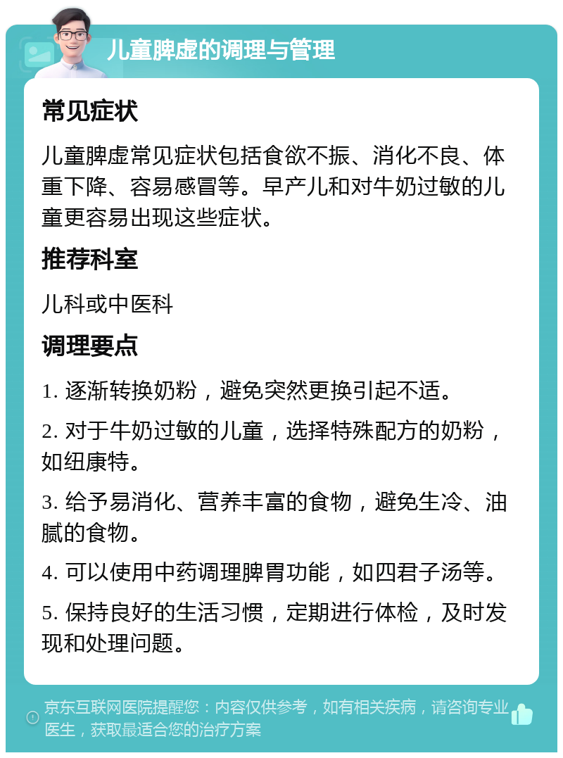 儿童脾虚的调理与管理 常见症状 儿童脾虚常见症状包括食欲不振、消化不良、体重下降、容易感冒等。早产儿和对牛奶过敏的儿童更容易出现这些症状。 推荐科室 儿科或中医科 调理要点 1. 逐渐转换奶粉，避免突然更换引起不适。 2. 对于牛奶过敏的儿童，选择特殊配方的奶粉，如纽康特。 3. 给予易消化、营养丰富的食物，避免生冷、油腻的食物。 4. 可以使用中药调理脾胃功能，如四君子汤等。 5. 保持良好的生活习惯，定期进行体检，及时发现和处理问题。