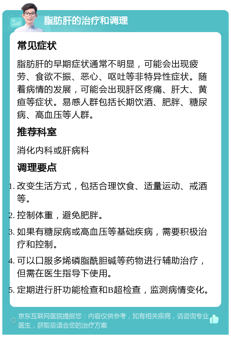 脂肪肝的治疗和调理 常见症状 脂肪肝的早期症状通常不明显，可能会出现疲劳、食欲不振、恶心、呕吐等非特异性症状。随着病情的发展，可能会出现肝区疼痛、肝大、黄疸等症状。易感人群包括长期饮酒、肥胖、糖尿病、高血压等人群。 推荐科室 消化内科或肝病科 调理要点 改变生活方式，包括合理饮食、适量运动、戒酒等。 控制体重，避免肥胖。 如果有糖尿病或高血压等基础疾病，需要积极治疗和控制。 可以口服多烯磷脂酰胆碱等药物进行辅助治疗，但需在医生指导下使用。 定期进行肝功能检查和B超检查，监测病情变化。