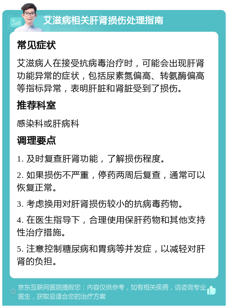 艾滋病相关肝肾损伤处理指南 常见症状 艾滋病人在接受抗病毒治疗时，可能会出现肝肾功能异常的症状，包括尿素氮偏高、转氨酶偏高等指标异常，表明肝脏和肾脏受到了损伤。 推荐科室 感染科或肝病科 调理要点 1. 及时复查肝肾功能，了解损伤程度。 2. 如果损伤不严重，停药两周后复查，通常可以恢复正常。 3. 考虑换用对肝肾损伤较小的抗病毒药物。 4. 在医生指导下，合理使用保肝药物和其他支持性治疗措施。 5. 注意控制糖尿病和胃病等并发症，以减轻对肝肾的负担。