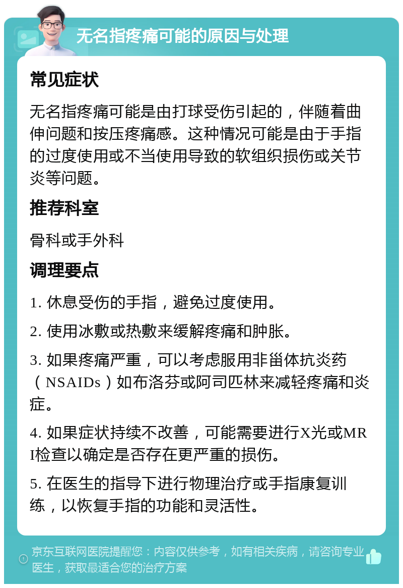 无名指疼痛可能的原因与处理 常见症状 无名指疼痛可能是由打球受伤引起的，伴随着曲伸问题和按压疼痛感。这种情况可能是由于手指的过度使用或不当使用导致的软组织损伤或关节炎等问题。 推荐科室 骨科或手外科 调理要点 1. 休息受伤的手指，避免过度使用。 2. 使用冰敷或热敷来缓解疼痛和肿胀。 3. 如果疼痛严重，可以考虑服用非甾体抗炎药（NSAIDs）如布洛芬或阿司匹林来减轻疼痛和炎症。 4. 如果症状持续不改善，可能需要进行X光或MRI检查以确定是否存在更严重的损伤。 5. 在医生的指导下进行物理治疗或手指康复训练，以恢复手指的功能和灵活性。