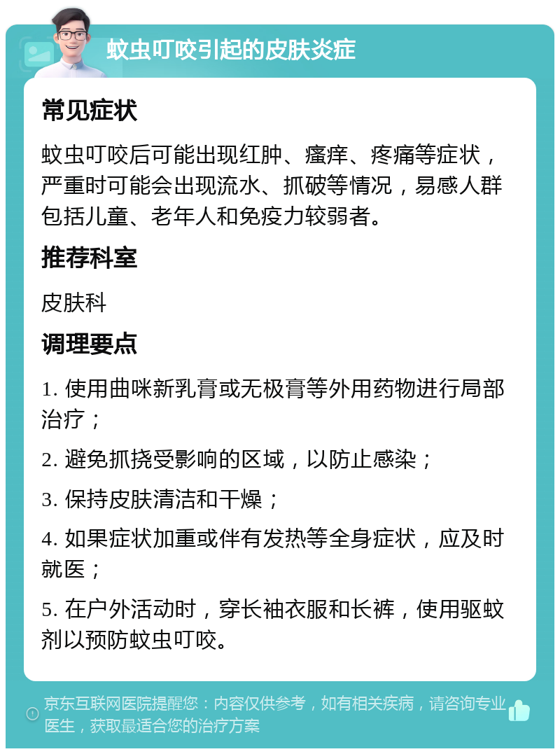 蚊虫叮咬引起的皮肤炎症 常见症状 蚊虫叮咬后可能出现红肿、瘙痒、疼痛等症状，严重时可能会出现流水、抓破等情况，易感人群包括儿童、老年人和免疫力较弱者。 推荐科室 皮肤科 调理要点 1. 使用曲咪新乳膏或无极膏等外用药物进行局部治疗； 2. 避免抓挠受影响的区域，以防止感染； 3. 保持皮肤清洁和干燥； 4. 如果症状加重或伴有发热等全身症状，应及时就医； 5. 在户外活动时，穿长袖衣服和长裤，使用驱蚊剂以预防蚊虫叮咬。