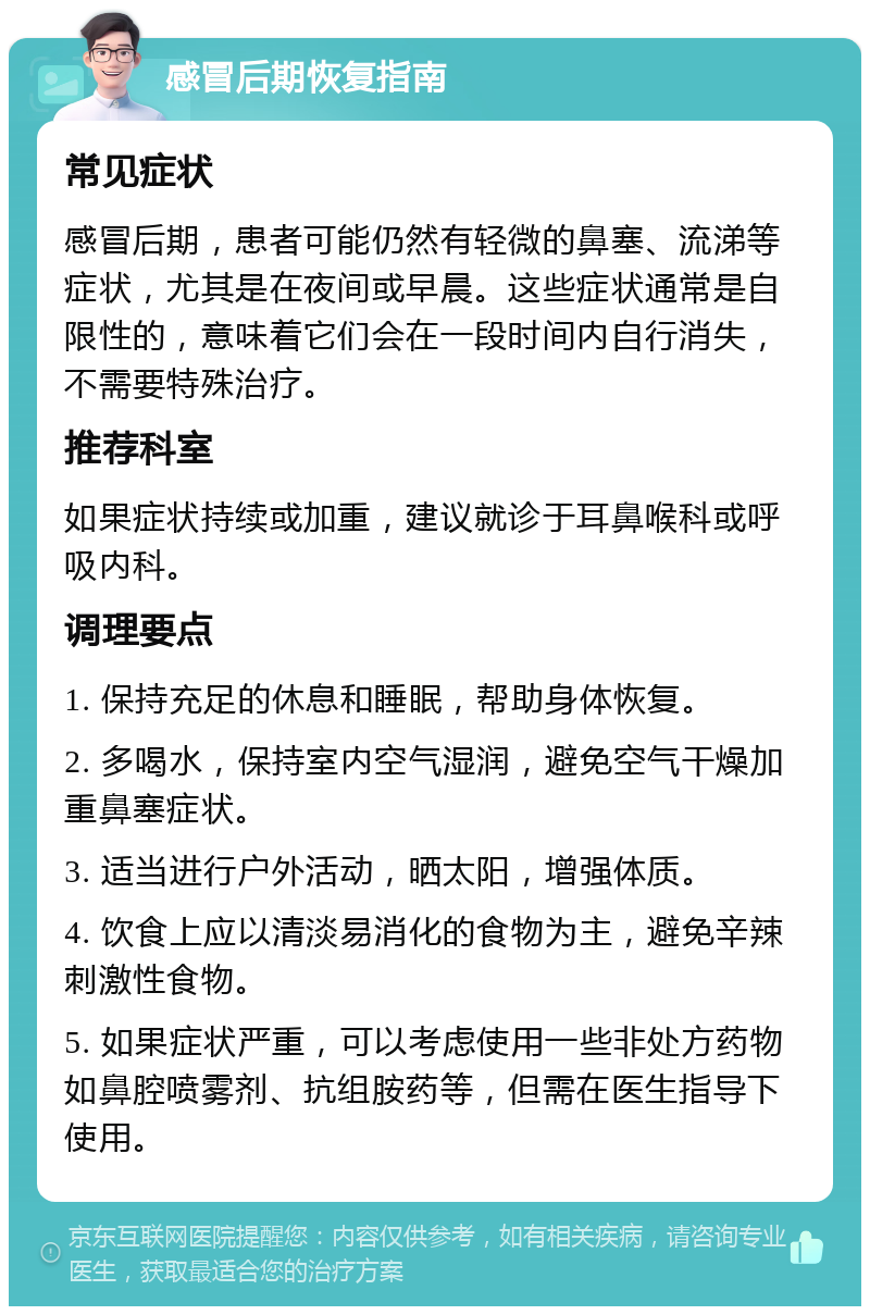 感冒后期恢复指南 常见症状 感冒后期，患者可能仍然有轻微的鼻塞、流涕等症状，尤其是在夜间或早晨。这些症状通常是自限性的，意味着它们会在一段时间内自行消失，不需要特殊治疗。 推荐科室 如果症状持续或加重，建议就诊于耳鼻喉科或呼吸内科。 调理要点 1. 保持充足的休息和睡眠，帮助身体恢复。 2. 多喝水，保持室内空气湿润，避免空气干燥加重鼻塞症状。 3. 适当进行户外活动，晒太阳，增强体质。 4. 饮食上应以清淡易消化的食物为主，避免辛辣刺激性食物。 5. 如果症状严重，可以考虑使用一些非处方药物如鼻腔喷雾剂、抗组胺药等，但需在医生指导下使用。