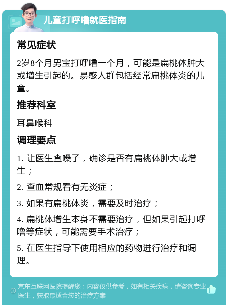 儿童打呼噜就医指南 常见症状 2岁8个月男宝打呼噜一个月，可能是扁桃体肿大或增生引起的。易感人群包括经常扁桃体炎的儿童。 推荐科室 耳鼻喉科 调理要点 1. 让医生查嗓子，确诊是否有扁桃体肿大或增生； 2. 查血常规看有无炎症； 3. 如果有扁桃体炎，需要及时治疗； 4. 扁桃体增生本身不需要治疗，但如果引起打呼噜等症状，可能需要手术治疗； 5. 在医生指导下使用相应的药物进行治疗和调理。