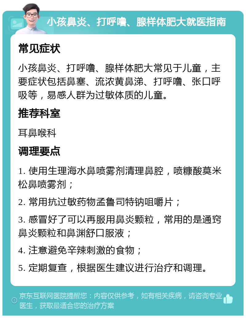 小孩鼻炎、打呼噜、腺样体肥大就医指南 常见症状 小孩鼻炎、打呼噜、腺样体肥大常见于儿童，主要症状包括鼻塞、流浓黄鼻涕、打呼噜、张口呼吸等，易感人群为过敏体质的儿童。 推荐科室 耳鼻喉科 调理要点 1. 使用生理海水鼻喷雾剂清理鼻腔，喷糠酸莫米松鼻喷雾剂； 2. 常用抗过敏药物孟鲁司特钠咀嚼片； 3. 感冒好了可以再服用鼻炎颗粒，常用的是通窍鼻炎颗粒和鼻渊舒口服液； 4. 注意避免辛辣刺激的食物； 5. 定期复查，根据医生建议进行治疗和调理。