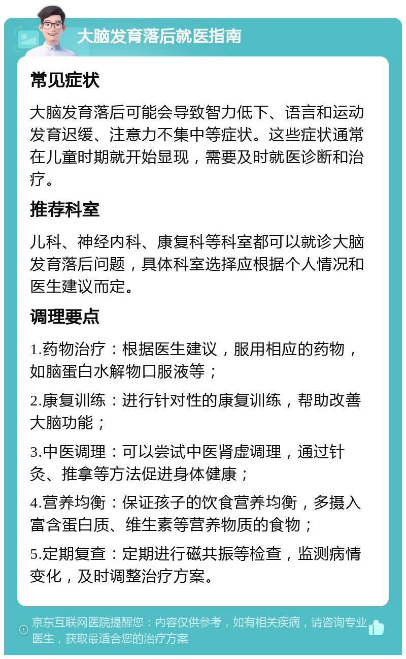 大脑发育落后就医指南 常见症状 大脑发育落后可能会导致智力低下、语言和运动发育迟缓、注意力不集中等症状。这些症状通常在儿童时期就开始显现，需要及时就医诊断和治疗。 推荐科室 儿科、神经内科、康复科等科室都可以就诊大脑发育落后问题，具体科室选择应根据个人情况和医生建议而定。 调理要点 1.药物治疗：根据医生建议，服用相应的药物，如脑蛋白水解物口服液等； 2.康复训练：进行针对性的康复训练，帮助改善大脑功能； 3.中医调理：可以尝试中医肾虚调理，通过针灸、推拿等方法促进身体健康； 4.营养均衡：保证孩子的饮食营养均衡，多摄入富含蛋白质、维生素等营养物质的食物； 5.定期复查：定期进行磁共振等检查，监测病情变化，及时调整治疗方案。