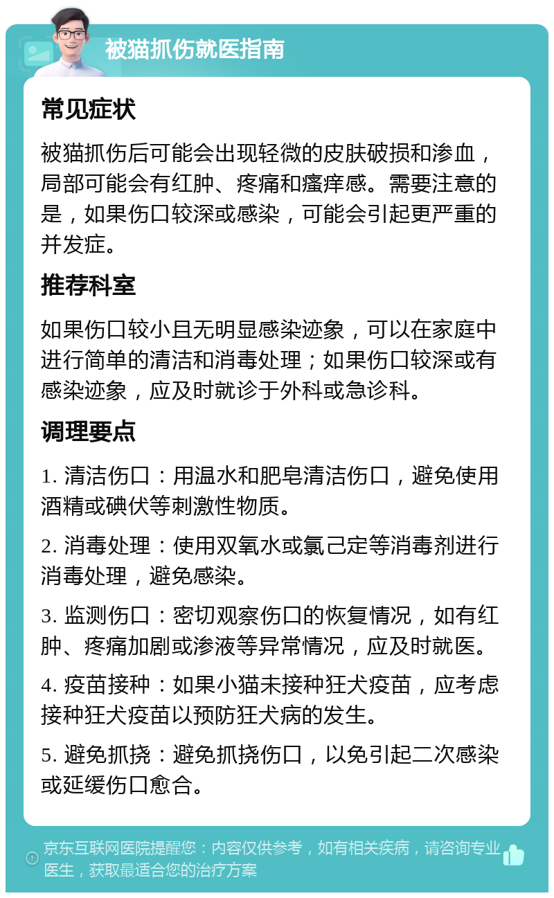 被猫抓伤就医指南 常见症状 被猫抓伤后可能会出现轻微的皮肤破损和渗血，局部可能会有红肿、疼痛和瘙痒感。需要注意的是，如果伤口较深或感染，可能会引起更严重的并发症。 推荐科室 如果伤口较小且无明显感染迹象，可以在家庭中进行简单的清洁和消毒处理；如果伤口较深或有感染迹象，应及时就诊于外科或急诊科。 调理要点 1. 清洁伤口：用温水和肥皂清洁伤口，避免使用酒精或碘伏等刺激性物质。 2. 消毒处理：使用双氧水或氯己定等消毒剂进行消毒处理，避免感染。 3. 监测伤口：密切观察伤口的恢复情况，如有红肿、疼痛加剧或渗液等异常情况，应及时就医。 4. 疫苗接种：如果小猫未接种狂犬疫苗，应考虑接种狂犬疫苗以预防狂犬病的发生。 5. 避免抓挠：避免抓挠伤口，以免引起二次感染或延缓伤口愈合。