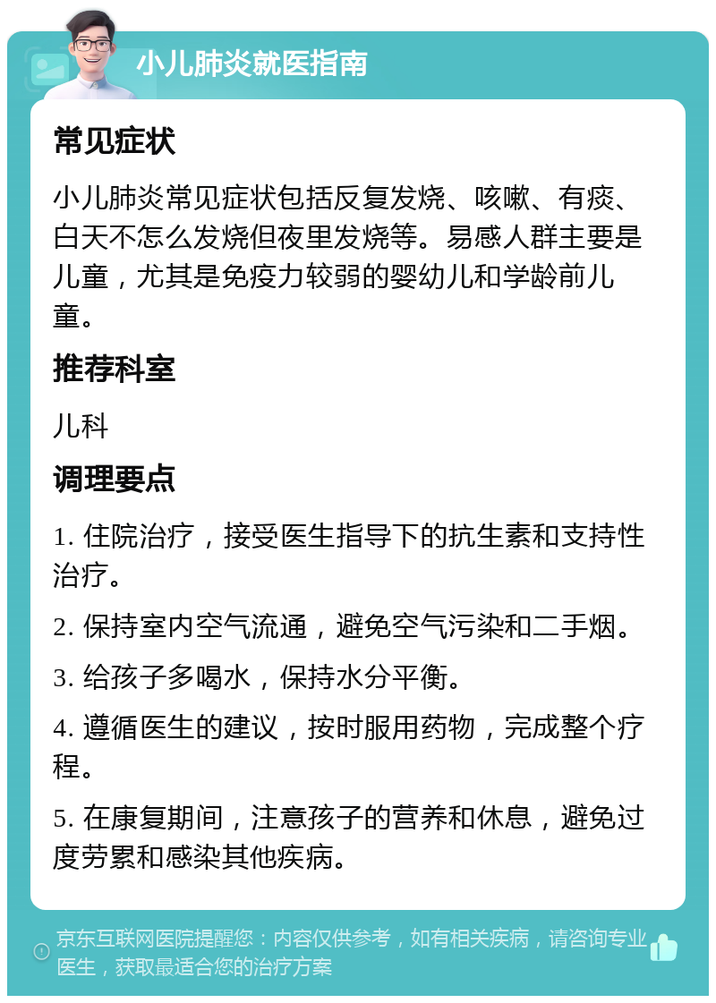 小儿肺炎就医指南 常见症状 小儿肺炎常见症状包括反复发烧、咳嗽、有痰、白天不怎么发烧但夜里发烧等。易感人群主要是儿童，尤其是免疫力较弱的婴幼儿和学龄前儿童。 推荐科室 儿科 调理要点 1. 住院治疗，接受医生指导下的抗生素和支持性治疗。 2. 保持室内空气流通，避免空气污染和二手烟。 3. 给孩子多喝水，保持水分平衡。 4. 遵循医生的建议，按时服用药物，完成整个疗程。 5. 在康复期间，注意孩子的营养和休息，避免过度劳累和感染其他疾病。