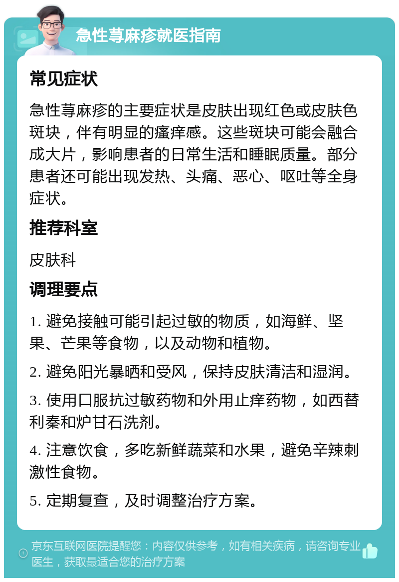 急性荨麻疹就医指南 常见症状 急性荨麻疹的主要症状是皮肤出现红色或皮肤色斑块，伴有明显的瘙痒感。这些斑块可能会融合成大片，影响患者的日常生活和睡眠质量。部分患者还可能出现发热、头痛、恶心、呕吐等全身症状。 推荐科室 皮肤科 调理要点 1. 避免接触可能引起过敏的物质，如海鲜、坚果、芒果等食物，以及动物和植物。 2. 避免阳光暴晒和受风，保持皮肤清洁和湿润。 3. 使用口服抗过敏药物和外用止痒药物，如西替利秦和炉甘石洗剂。 4. 注意饮食，多吃新鲜蔬菜和水果，避免辛辣刺激性食物。 5. 定期复查，及时调整治疗方案。