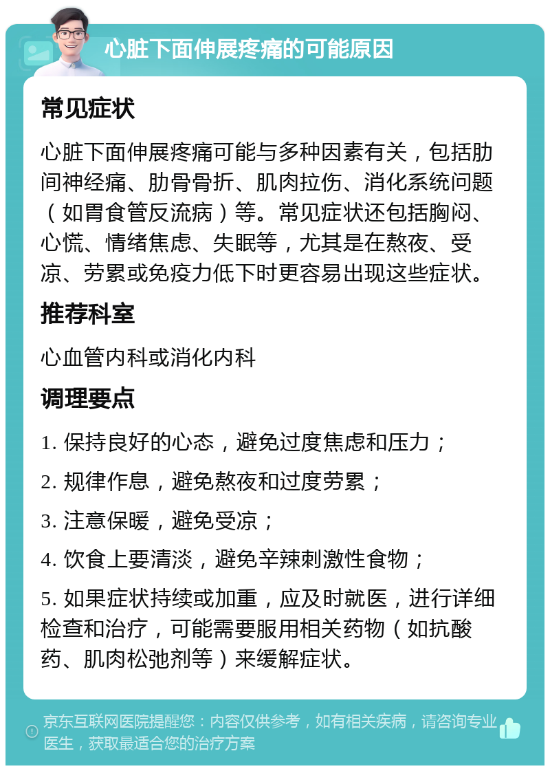 心脏下面伸展疼痛的可能原因 常见症状 心脏下面伸展疼痛可能与多种因素有关，包括肋间神经痛、肋骨骨折、肌肉拉伤、消化系统问题（如胃食管反流病）等。常见症状还包括胸闷、心慌、情绪焦虑、失眠等，尤其是在熬夜、受凉、劳累或免疫力低下时更容易出现这些症状。 推荐科室 心血管内科或消化内科 调理要点 1. 保持良好的心态，避免过度焦虑和压力； 2. 规律作息，避免熬夜和过度劳累； 3. 注意保暖，避免受凉； 4. 饮食上要清淡，避免辛辣刺激性食物； 5. 如果症状持续或加重，应及时就医，进行详细检查和治疗，可能需要服用相关药物（如抗酸药、肌肉松弛剂等）来缓解症状。