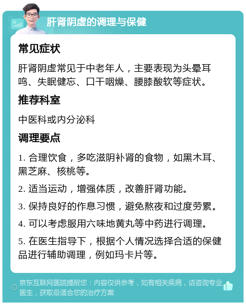 肝肾阴虚的调理与保健 常见症状 肝肾阴虚常见于中老年人，主要表现为头晕耳鸣、失眠健忘、口干咽燥、腰膝酸软等症状。 推荐科室 中医科或内分泌科 调理要点 1. 合理饮食，多吃滋阴补肾的食物，如黑木耳、黑芝麻、核桃等。 2. 适当运动，增强体质，改善肝肾功能。 3. 保持良好的作息习惯，避免熬夜和过度劳累。 4. 可以考虑服用六味地黄丸等中药进行调理。 5. 在医生指导下，根据个人情况选择合适的保健品进行辅助调理，例如玛卡片等。