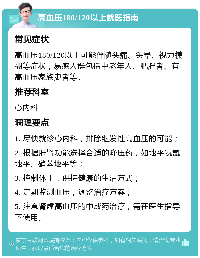 高血压180/120以上就医指南 常见症状 高血压180/120以上可能伴随头痛、头晕、视力模糊等症状，易感人群包括中老年人、肥胖者、有高血压家族史者等。 推荐科室 心内科 调理要点 1. 尽快就诊心内科，排除继发性高血压的可能； 2. 根据肝肾功能选择合适的降压药，如地平氨氯地平、硝苯地平等； 3. 控制体重，保持健康的生活方式； 4. 定期监测血压，调整治疗方案； 5. 注意肾虚高血压的中成药治疗，需在医生指导下使用。