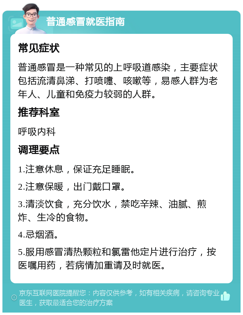 普通感冒就医指南 常见症状 普通感冒是一种常见的上呼吸道感染，主要症状包括流清鼻涕、打喷嚏、咳嗽等，易感人群为老年人、儿童和免疫力较弱的人群。 推荐科室 呼吸内科 调理要点 1.注意休息，保证充足睡眠。 2.注意保暖，出门戴口罩。 3.清淡饮食，充分饮水，禁吃辛辣、油腻、煎炸、生冷的食物。 4.忌烟酒。 5.服用感冒清热颗粒和氯雷他定片进行治疗，按医嘱用药，若病情加重请及时就医。