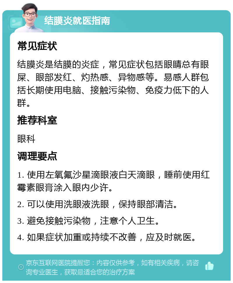 结膜炎就医指南 常见症状 结膜炎是结膜的炎症，常见症状包括眼睛总有眼屎、眼部发红、灼热感、异物感等。易感人群包括长期使用电脑、接触污染物、免疫力低下的人群。 推荐科室 眼科 调理要点 1. 使用左氧氟沙星滴眼液白天滴眼，睡前使用红霉素眼膏涂入眼内少许。 2. 可以使用洗眼液洗眼，保持眼部清洁。 3. 避免接触污染物，注意个人卫生。 4. 如果症状加重或持续不改善，应及时就医。