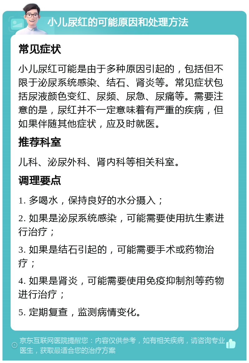 小儿尿红的可能原因和处理方法 常见症状 小儿尿红可能是由于多种原因引起的，包括但不限于泌尿系统感染、结石、肾炎等。常见症状包括尿液颜色变红、尿频、尿急、尿痛等。需要注意的是，尿红并不一定意味着有严重的疾病，但如果伴随其他症状，应及时就医。 推荐科室 儿科、泌尿外科、肾内科等相关科室。 调理要点 1. 多喝水，保持良好的水分摄入； 2. 如果是泌尿系统感染，可能需要使用抗生素进行治疗； 3. 如果是结石引起的，可能需要手术或药物治疗； 4. 如果是肾炎，可能需要使用免疫抑制剂等药物进行治疗； 5. 定期复查，监测病情变化。