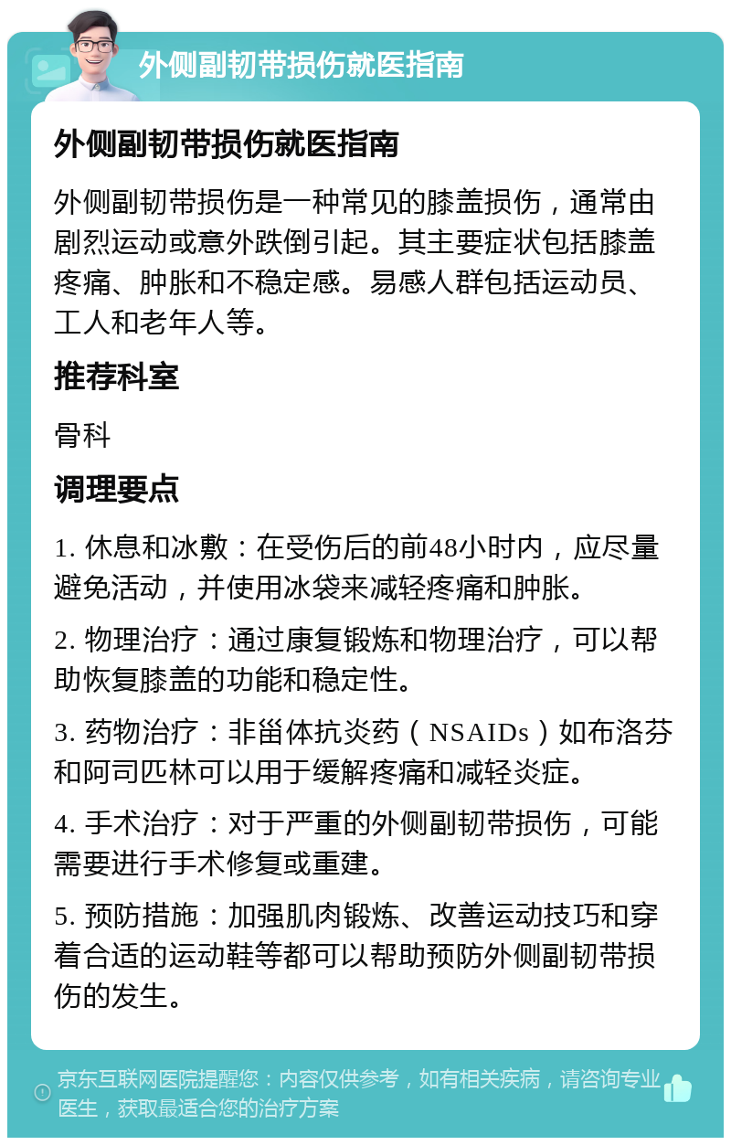 外侧副韧带损伤就医指南 外侧副韧带损伤就医指南 外侧副韧带损伤是一种常见的膝盖损伤，通常由剧烈运动或意外跌倒引起。其主要症状包括膝盖疼痛、肿胀和不稳定感。易感人群包括运动员、工人和老年人等。 推荐科室 骨科 调理要点 1. 休息和冰敷：在受伤后的前48小时内，应尽量避免活动，并使用冰袋来减轻疼痛和肿胀。 2. 物理治疗：通过康复锻炼和物理治疗，可以帮助恢复膝盖的功能和稳定性。 3. 药物治疗：非甾体抗炎药（NSAIDs）如布洛芬和阿司匹林可以用于缓解疼痛和减轻炎症。 4. 手术治疗：对于严重的外侧副韧带损伤，可能需要进行手术修复或重建。 5. 预防措施：加强肌肉锻炼、改善运动技巧和穿着合适的运动鞋等都可以帮助预防外侧副韧带损伤的发生。