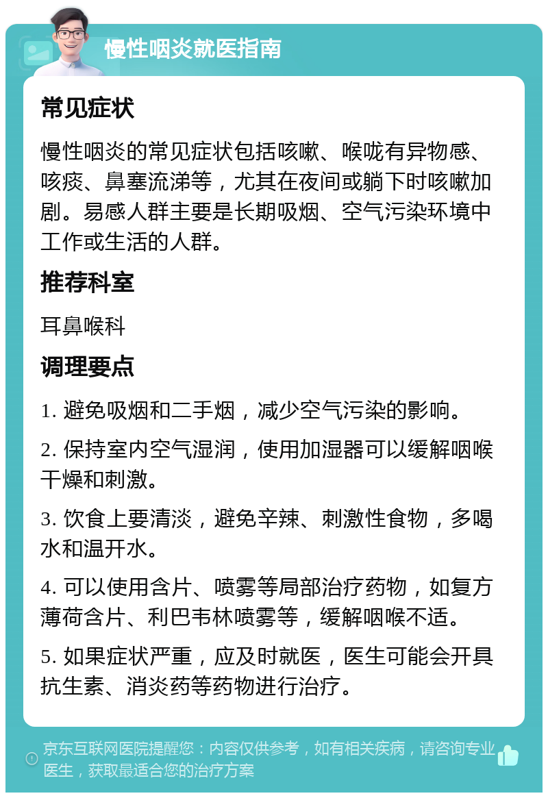 慢性咽炎就医指南 常见症状 慢性咽炎的常见症状包括咳嗽、喉咙有异物感、咳痰、鼻塞流涕等，尤其在夜间或躺下时咳嗽加剧。易感人群主要是长期吸烟、空气污染环境中工作或生活的人群。 推荐科室 耳鼻喉科 调理要点 1. 避免吸烟和二手烟，减少空气污染的影响。 2. 保持室内空气湿润，使用加湿器可以缓解咽喉干燥和刺激。 3. 饮食上要清淡，避免辛辣、刺激性食物，多喝水和温开水。 4. 可以使用含片、喷雾等局部治疗药物，如复方薄荷含片、利巴韦林喷雾等，缓解咽喉不适。 5. 如果症状严重，应及时就医，医生可能会开具抗生素、消炎药等药物进行治疗。