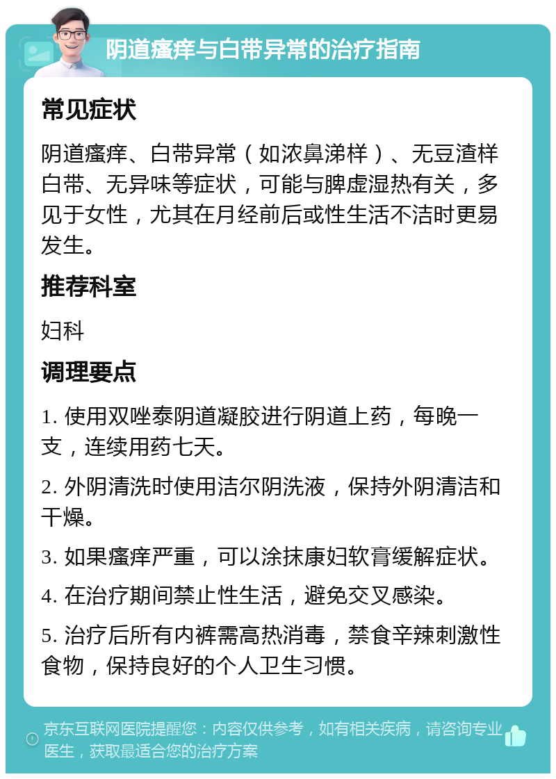 阴道瘙痒与白带异常的治疗指南 常见症状 阴道瘙痒、白带异常（如浓鼻涕样）、无豆渣样白带、无异味等症状，可能与脾虚湿热有关，多见于女性，尤其在月经前后或性生活不洁时更易发生。 推荐科室 妇科 调理要点 1. 使用双唑泰阴道凝胶进行阴道上药，每晚一支，连续用药七天。 2. 外阴清洗时使用洁尔阴洗液，保持外阴清洁和干燥。 3. 如果瘙痒严重，可以涂抹康妇软膏缓解症状。 4. 在治疗期间禁止性生活，避免交叉感染。 5. 治疗后所有内裤需高热消毒，禁食辛辣刺激性食物，保持良好的个人卫生习惯。