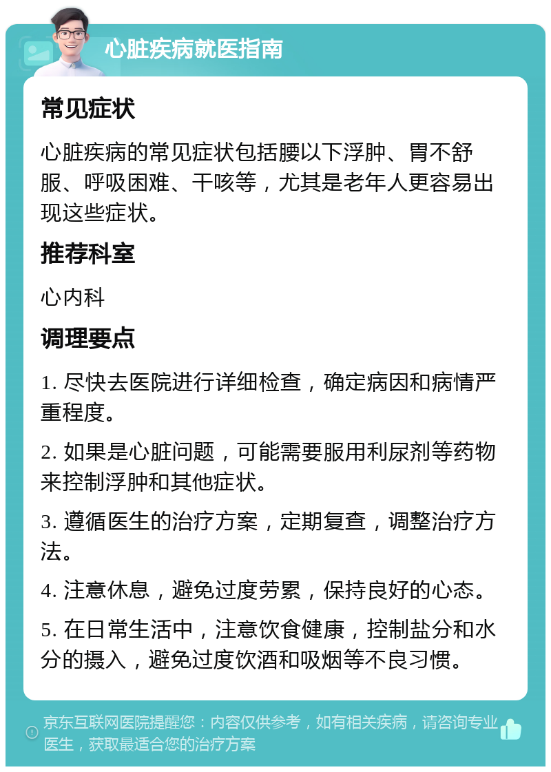 心脏疾病就医指南 常见症状 心脏疾病的常见症状包括腰以下浮肿、胃不舒服、呼吸困难、干咳等，尤其是老年人更容易出现这些症状。 推荐科室 心内科 调理要点 1. 尽快去医院进行详细检查，确定病因和病情严重程度。 2. 如果是心脏问题，可能需要服用利尿剂等药物来控制浮肿和其他症状。 3. 遵循医生的治疗方案，定期复查，调整治疗方法。 4. 注意休息，避免过度劳累，保持良好的心态。 5. 在日常生活中，注意饮食健康，控制盐分和水分的摄入，避免过度饮酒和吸烟等不良习惯。