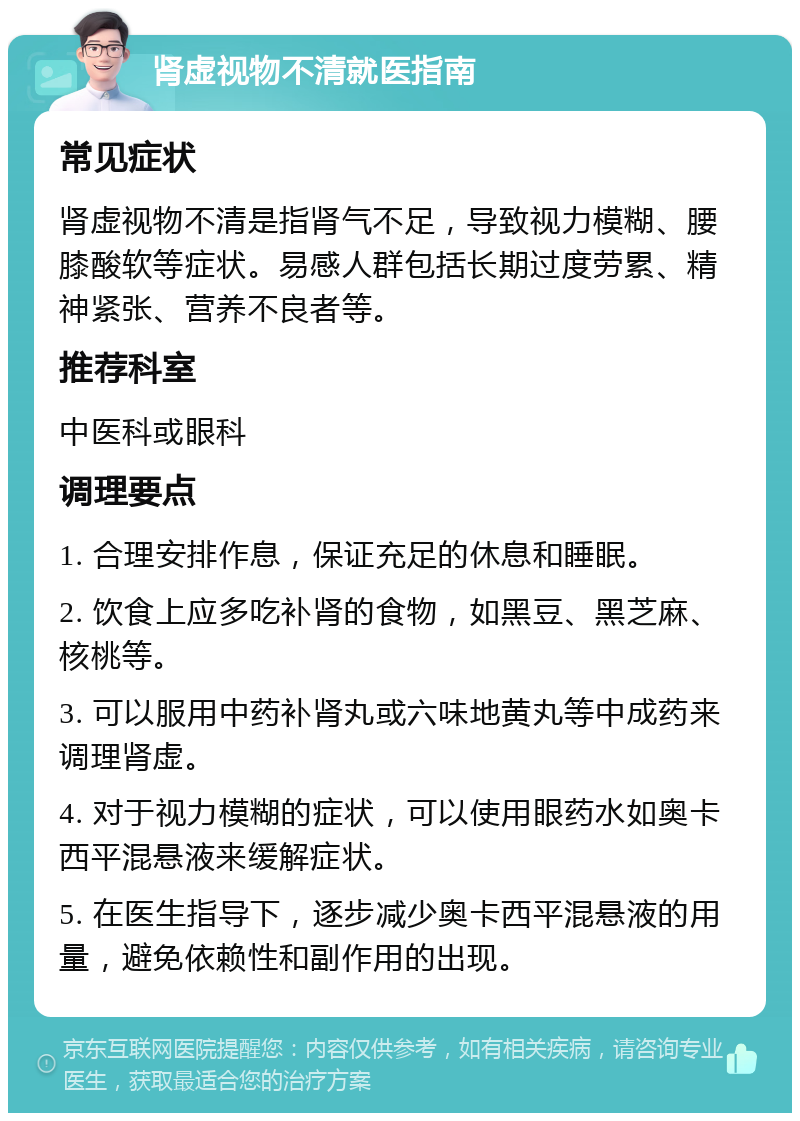 肾虚视物不清就医指南 常见症状 肾虚视物不清是指肾气不足，导致视力模糊、腰膝酸软等症状。易感人群包括长期过度劳累、精神紧张、营养不良者等。 推荐科室 中医科或眼科 调理要点 1. 合理安排作息，保证充足的休息和睡眠。 2. 饮食上应多吃补肾的食物，如黑豆、黑芝麻、核桃等。 3. 可以服用中药补肾丸或六味地黄丸等中成药来调理肾虚。 4. 对于视力模糊的症状，可以使用眼药水如奥卡西平混悬液来缓解症状。 5. 在医生指导下，逐步减少奥卡西平混悬液的用量，避免依赖性和副作用的出现。