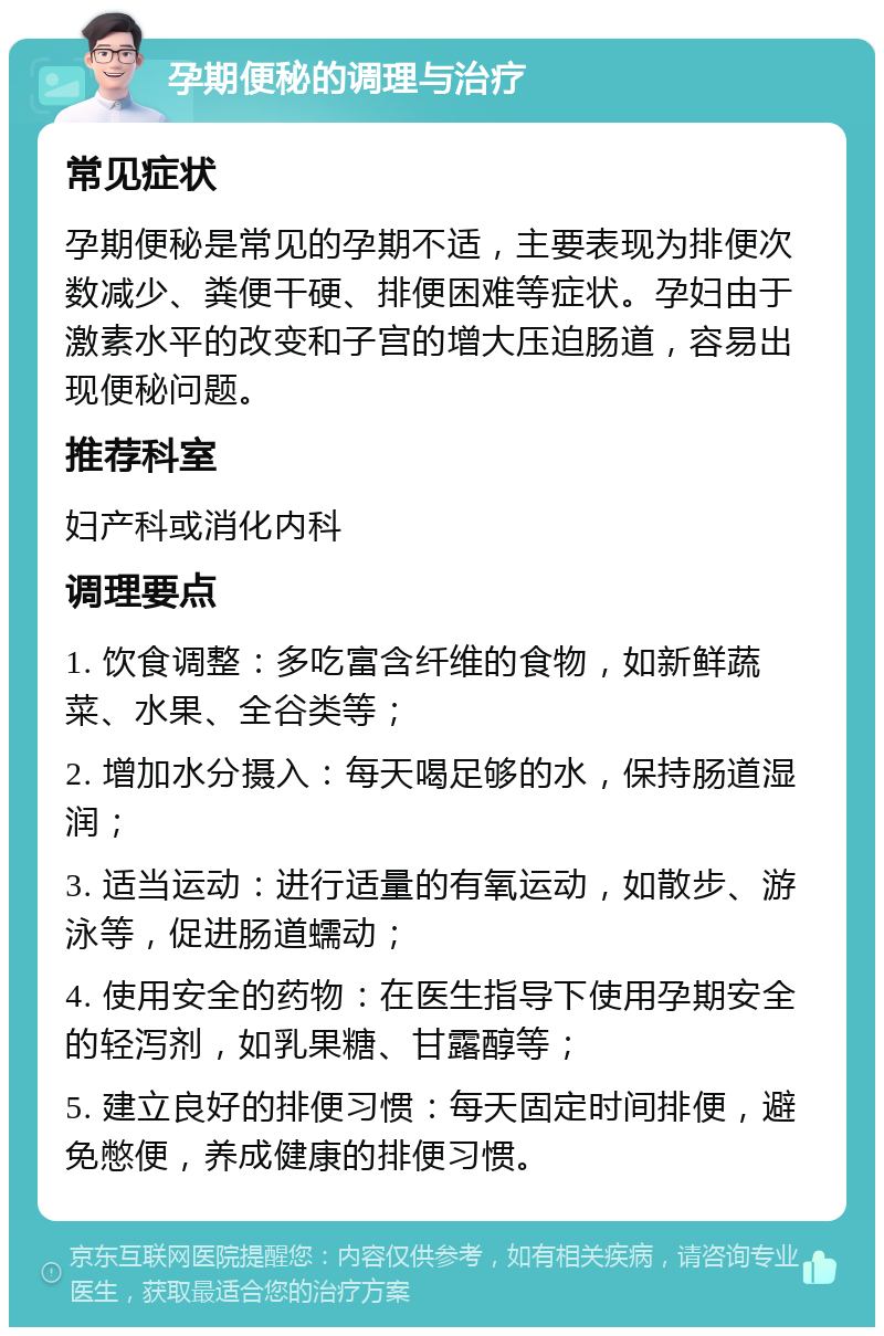 孕期便秘的调理与治疗 常见症状 孕期便秘是常见的孕期不适，主要表现为排便次数减少、粪便干硬、排便困难等症状。孕妇由于激素水平的改变和子宫的增大压迫肠道，容易出现便秘问题。 推荐科室 妇产科或消化内科 调理要点 1. 饮食调整：多吃富含纤维的食物，如新鲜蔬菜、水果、全谷类等； 2. 增加水分摄入：每天喝足够的水，保持肠道湿润； 3. 适当运动：进行适量的有氧运动，如散步、游泳等，促进肠道蠕动； 4. 使用安全的药物：在医生指导下使用孕期安全的轻泻剂，如乳果糖、甘露醇等； 5. 建立良好的排便习惯：每天固定时间排便，避免憋便，养成健康的排便习惯。