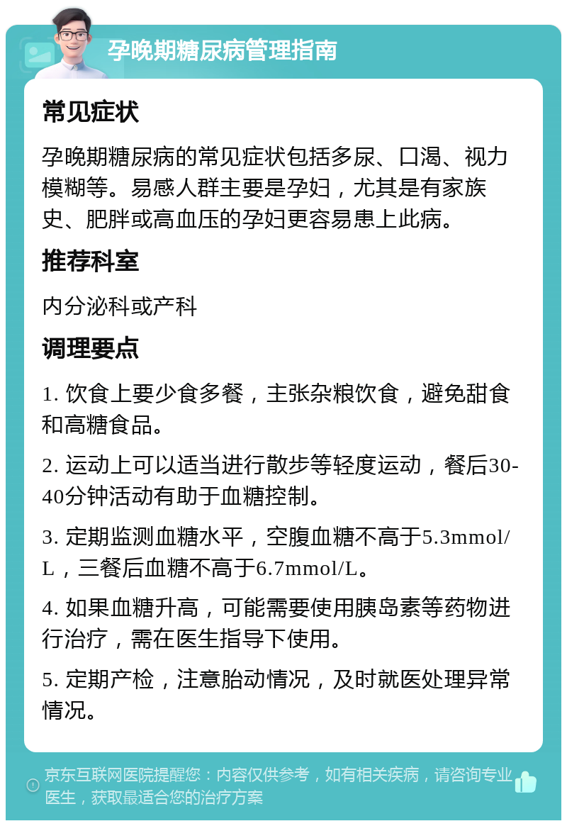 孕晚期糖尿病管理指南 常见症状 孕晚期糖尿病的常见症状包括多尿、口渴、视力模糊等。易感人群主要是孕妇，尤其是有家族史、肥胖或高血压的孕妇更容易患上此病。 推荐科室 内分泌科或产科 调理要点 1. 饮食上要少食多餐，主张杂粮饮食，避免甜食和高糖食品。 2. 运动上可以适当进行散步等轻度运动，餐后30-40分钟活动有助于血糖控制。 3. 定期监测血糖水平，空腹血糖不高于5.3mmol/L，三餐后血糖不高于6.7mmol/L。 4. 如果血糖升高，可能需要使用胰岛素等药物进行治疗，需在医生指导下使用。 5. 定期产检，注意胎动情况，及时就医处理异常情况。