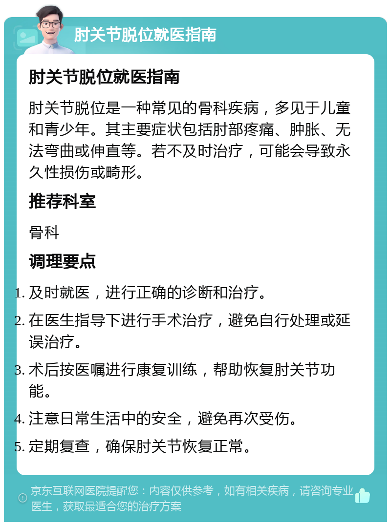 肘关节脱位就医指南 肘关节脱位就医指南 肘关节脱位是一种常见的骨科疾病，多见于儿童和青少年。其主要症状包括肘部疼痛、肿胀、无法弯曲或伸直等。若不及时治疗，可能会导致永久性损伤或畸形。 推荐科室 骨科 调理要点 及时就医，进行正确的诊断和治疗。 在医生指导下进行手术治疗，避免自行处理或延误治疗。 术后按医嘱进行康复训练，帮助恢复肘关节功能。 注意日常生活中的安全，避免再次受伤。 定期复查，确保肘关节恢复正常。