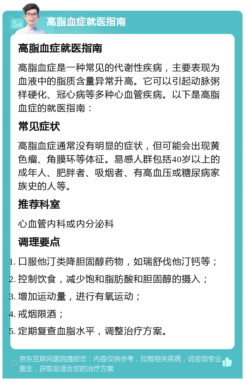 高脂血症就医指南 高脂血症就医指南 高脂血症是一种常见的代谢性疾病，主要表现为血液中的脂质含量异常升高。它可以引起动脉粥样硬化、冠心病等多种心血管疾病。以下是高脂血症的就医指南： 常见症状 高脂血症通常没有明显的症状，但可能会出现黄色瘤、角膜环等体征。易感人群包括40岁以上的成年人、肥胖者、吸烟者、有高血压或糖尿病家族史的人等。 推荐科室 心血管内科或内分泌科 调理要点 口服他汀类降胆固醇药物，如瑞舒伐他汀钙等； 控制饮食，减少饱和脂肪酸和胆固醇的摄入； 增加运动量，进行有氧运动； 戒烟限酒； 定期复查血脂水平，调整治疗方案。