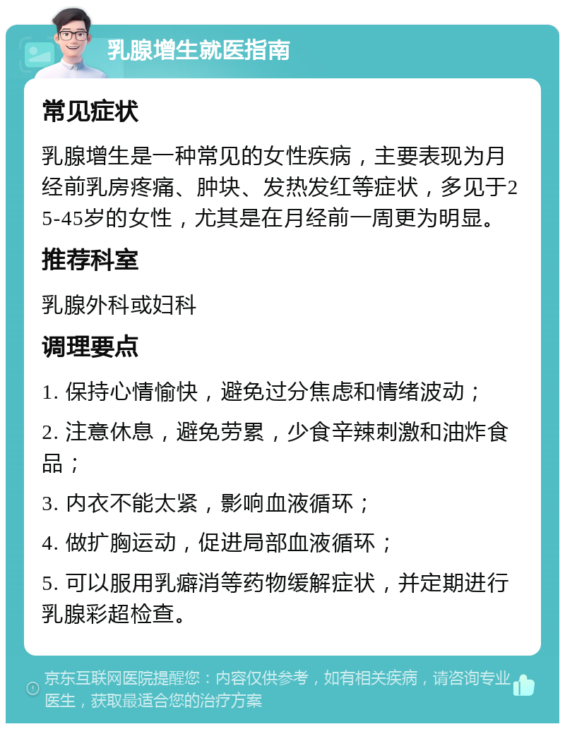 乳腺增生就医指南 常见症状 乳腺增生是一种常见的女性疾病，主要表现为月经前乳房疼痛、肿块、发热发红等症状，多见于25-45岁的女性，尤其是在月经前一周更为明显。 推荐科室 乳腺外科或妇科 调理要点 1. 保持心情愉快，避免过分焦虑和情绪波动； 2. 注意休息，避免劳累，少食辛辣刺激和油炸食品； 3. 内衣不能太紧，影响血液循环； 4. 做扩胸运动，促进局部血液循环； 5. 可以服用乳癖消等药物缓解症状，并定期进行乳腺彩超检查。