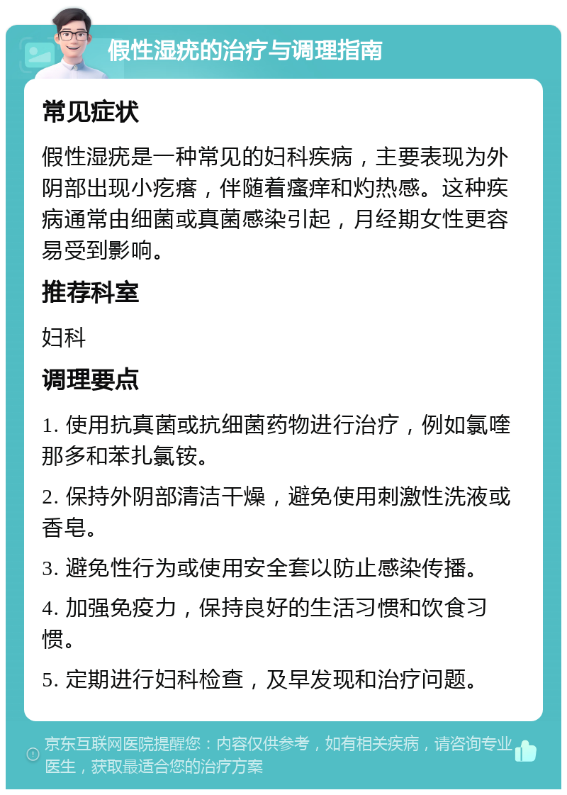 假性湿疣的治疗与调理指南 常见症状 假性湿疣是一种常见的妇科疾病，主要表现为外阴部出现小疙瘩，伴随着瘙痒和灼热感。这种疾病通常由细菌或真菌感染引起，月经期女性更容易受到影响。 推荐科室 妇科 调理要点 1. 使用抗真菌或抗细菌药物进行治疗，例如氯喹那多和苯扎氯铵。 2. 保持外阴部清洁干燥，避免使用刺激性洗液或香皂。 3. 避免性行为或使用安全套以防止感染传播。 4. 加强免疫力，保持良好的生活习惯和饮食习惯。 5. 定期进行妇科检查，及早发现和治疗问题。