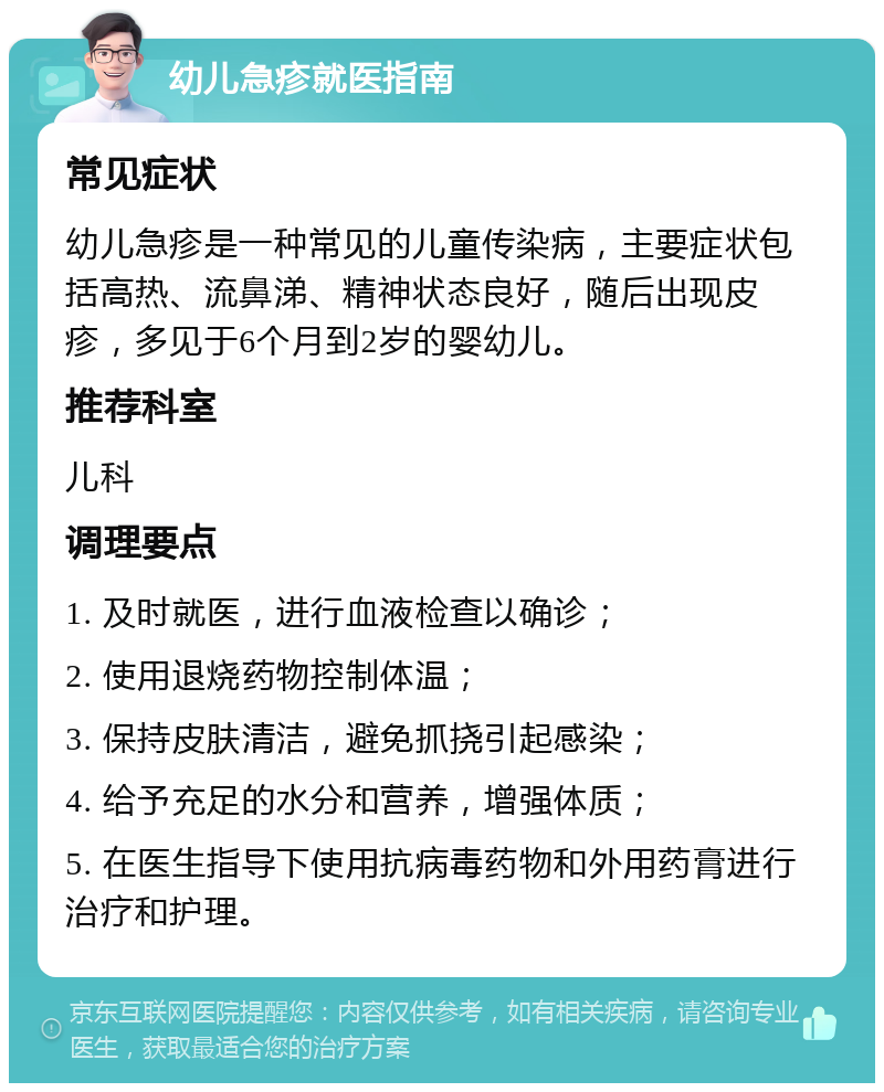 幼儿急疹就医指南 常见症状 幼儿急疹是一种常见的儿童传染病，主要症状包括高热、流鼻涕、精神状态良好，随后出现皮疹，多见于6个月到2岁的婴幼儿。 推荐科室 儿科 调理要点 1. 及时就医，进行血液检查以确诊； 2. 使用退烧药物控制体温； 3. 保持皮肤清洁，避免抓挠引起感染； 4. 给予充足的水分和营养，增强体质； 5. 在医生指导下使用抗病毒药物和外用药膏进行治疗和护理。