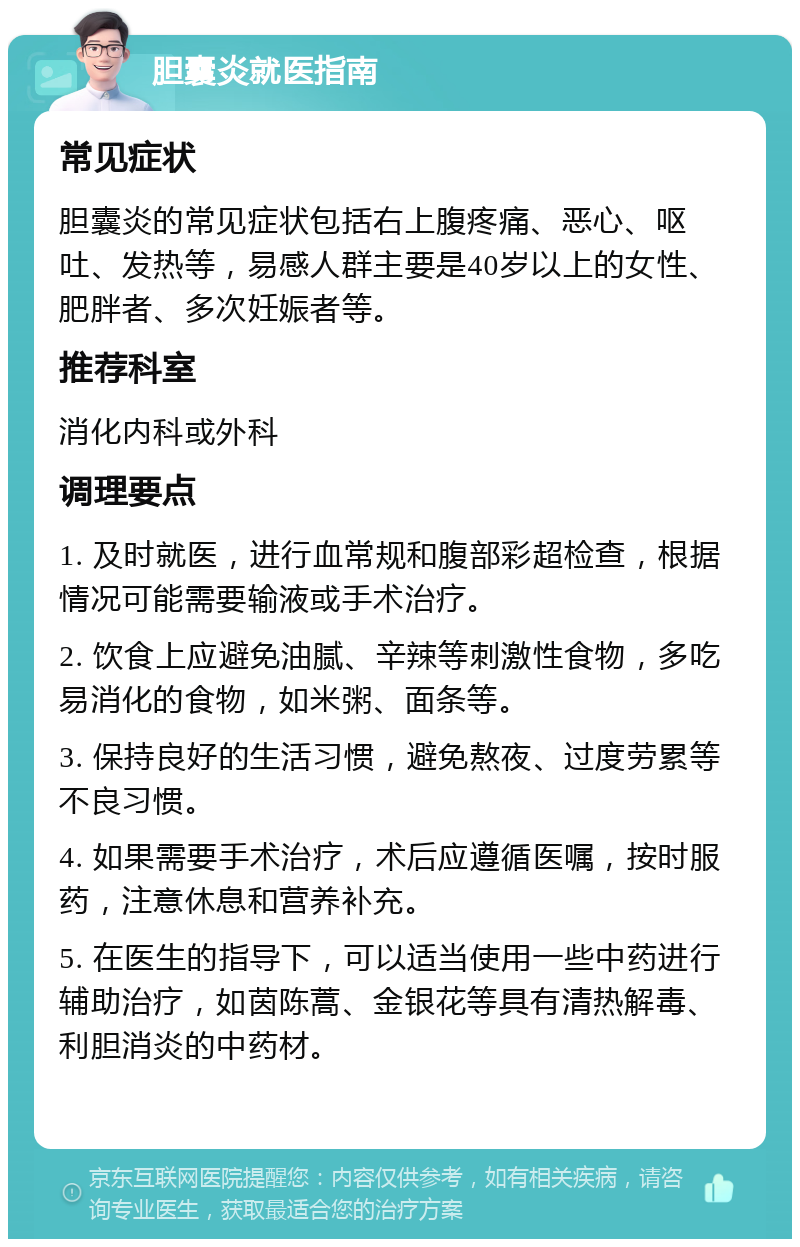 胆囊炎就医指南 常见症状 胆囊炎的常见症状包括右上腹疼痛、恶心、呕吐、发热等，易感人群主要是40岁以上的女性、肥胖者、多次妊娠者等。 推荐科室 消化内科或外科 调理要点 1. 及时就医，进行血常规和腹部彩超检查，根据情况可能需要输液或手术治疗。 2. 饮食上应避免油腻、辛辣等刺激性食物，多吃易消化的食物，如米粥、面条等。 3. 保持良好的生活习惯，避免熬夜、过度劳累等不良习惯。 4. 如果需要手术治疗，术后应遵循医嘱，按时服药，注意休息和营养补充。 5. 在医生的指导下，可以适当使用一些中药进行辅助治疗，如茵陈蒿、金银花等具有清热解毒、利胆消炎的中药材。