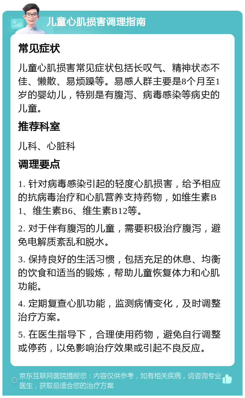 儿童心肌损害调理指南 常见症状 儿童心肌损害常见症状包括长叹气、精神状态不佳、懒散、易烦躁等。易感人群主要是8个月至1岁的婴幼儿，特别是有腹泻、病毒感染等病史的儿童。 推荐科室 儿科、心脏科 调理要点 1. 针对病毒感染引起的轻度心肌损害，给予相应的抗病毒治疗和心肌营养支持药物，如维生素B1、维生素B6、维生素B12等。 2. 对于伴有腹泻的儿童，需要积极治疗腹泻，避免电解质紊乱和脱水。 3. 保持良好的生活习惯，包括充足的休息、均衡的饮食和适当的锻炼，帮助儿童恢复体力和心肌功能。 4. 定期复查心肌功能，监测病情变化，及时调整治疗方案。 5. 在医生指导下，合理使用药物，避免自行调整或停药，以免影响治疗效果或引起不良反应。