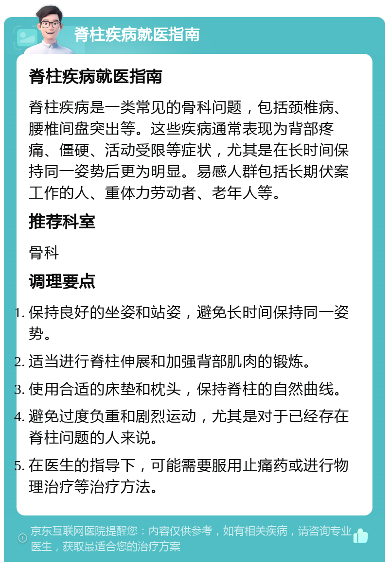 脊柱疾病就医指南 脊柱疾病就医指南 脊柱疾病是一类常见的骨科问题，包括颈椎病、腰椎间盘突出等。这些疾病通常表现为背部疼痛、僵硬、活动受限等症状，尤其是在长时间保持同一姿势后更为明显。易感人群包括长期伏案工作的人、重体力劳动者、老年人等。 推荐科室 骨科 调理要点 保持良好的坐姿和站姿，避免长时间保持同一姿势。 适当进行脊柱伸展和加强背部肌肉的锻炼。 使用合适的床垫和枕头，保持脊柱的自然曲线。 避免过度负重和剧烈运动，尤其是对于已经存在脊柱问题的人来说。 在医生的指导下，可能需要服用止痛药或进行物理治疗等治疗方法。